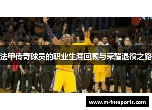 法甲传奇球员的职业生涯回顾与荣耀退役之路