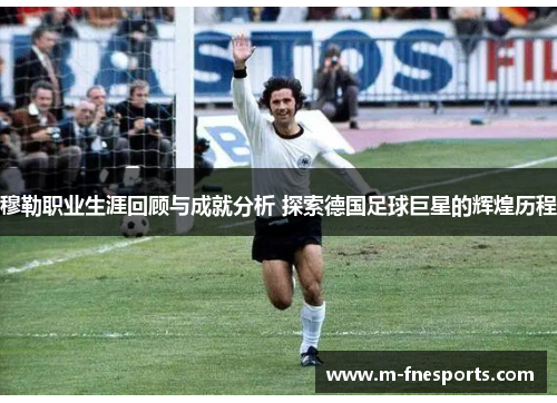 穆勒职业生涯回顾与成就分析 探索德国足球巨星的辉煌历程