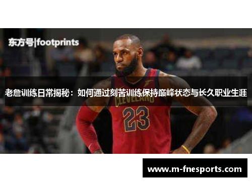 老詹训练日常揭秘：如何通过刻苦训练保持巅峰状态与长久职业生涯