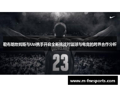 勒布朗詹姆斯与Uzi携手开启全新挑战对篮球与电竞的跨界合作分析