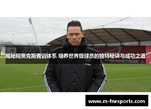 揭秘阿贾克斯青训体系 培养世界级球员的独特秘诀与成功之道