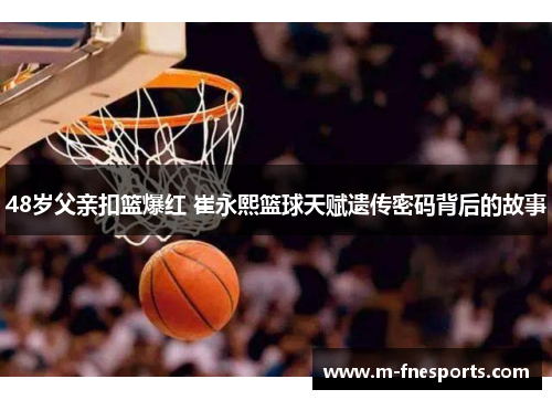 48岁父亲扣篮爆红 崔永熙篮球天赋遗传密码背后的故事