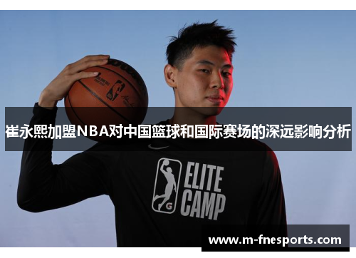 崔永熙加盟NBA对中国篮球和国际赛场的深远影响分析