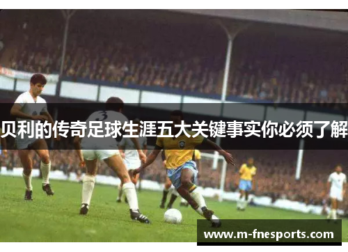 贝利的传奇足球生涯五大关键事实你必须了解