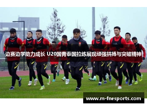 边赛边学助力成长 U20国青泰国拉练展现顽强拼搏与突破精神